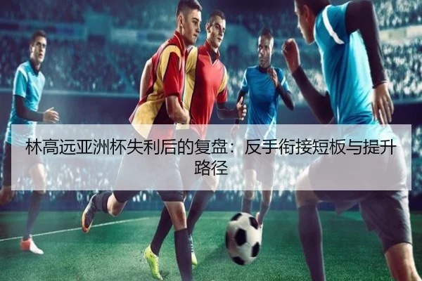 林高远亚洲杯失利后的复盘：反手衔接短板与提升路径 - AYXAPP